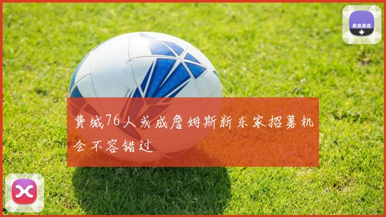 费城76人或成詹姆斯新东家招募机会不容错过
