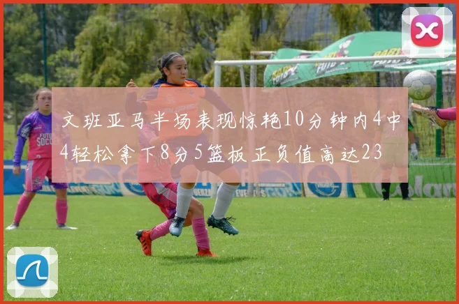 文班亚马半场表现惊艳10分钟内4中4轻松拿下8分5篮板正负值高达23