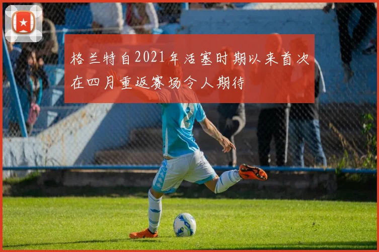 格兰特自2021年活塞时期以来首次在四月重返赛场令人期待