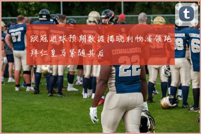 欧冠进球预期数据揭晓利物浦领跑拜仁皇马紧随其后