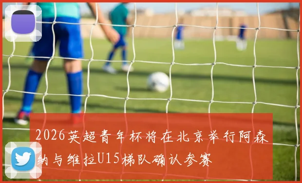 2026英超青年杯将在北京举行阿森纳与维拉U15梯队确认参赛