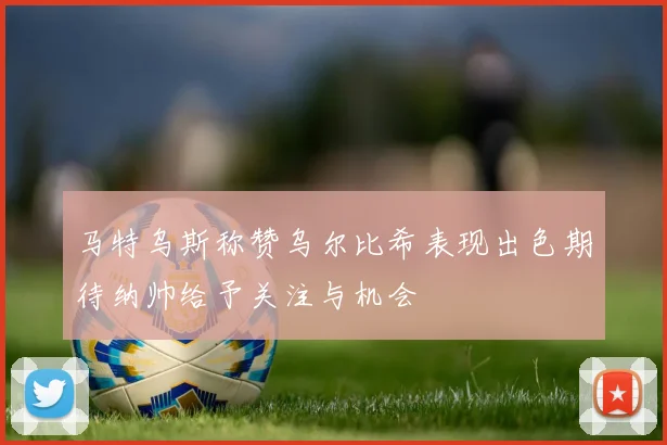 马特乌斯称赞乌尔比希表现出色期待纳帅给予关注与机会