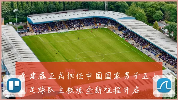 李建磊正式担任中国国家男子五人制足球队主教练全新征程开启