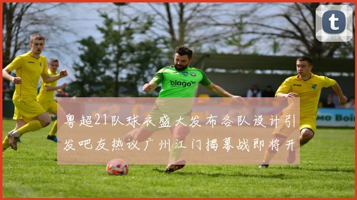 粤超21队球衣盛大发布各队设计引发吧友热议广州江门揭幕战即将开启