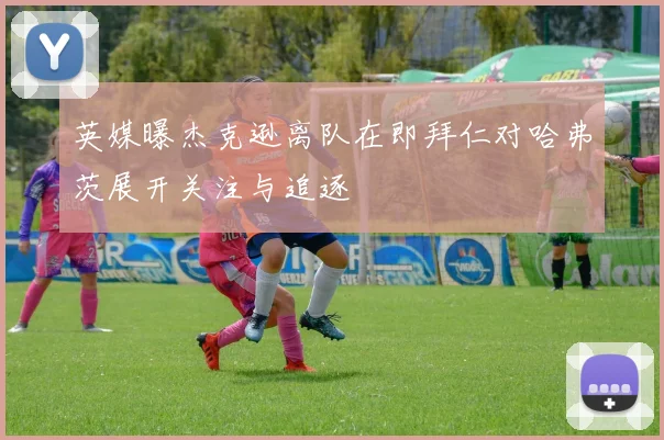 英媒曝杰克逊离队在即拜仁对哈弗茨展开关注与追逐