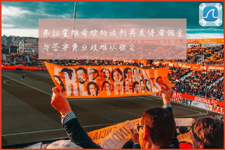 弗拉霍维奇续约谈判再度停滞佣金与签字费分歧难以弥合