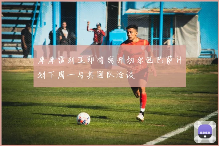 库库雷利亚即将离开切尔西巴萨计划下周一与其团队洽谈