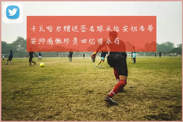 卡瓦哈尔赠送签名球衣给安切洛蒂安帅感慨珍贵回忆将永存
