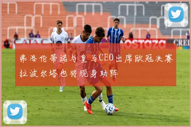 弗洛伦蒂诺与皇马CEO出席欧冠决赛拉波尔塔也将现身助阵