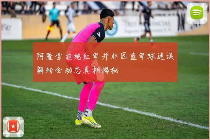 阿隆索拒绝红军并非因蓝军球迷误解转会动态真相揭秘