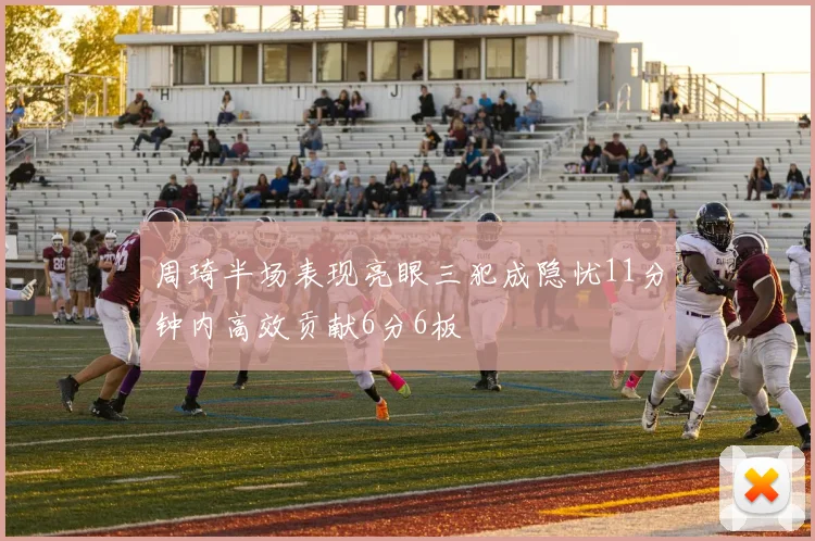 周琦半场表现亮眼三犯成隐忧11分钟内高效贡献6分6板