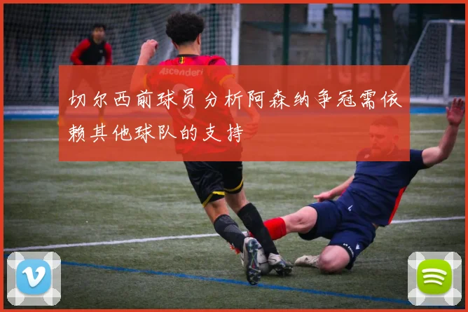 切尔西前球员分析阿森纳争冠需依赖其他球队的支持