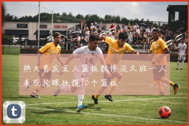 热火首发五人篮板数惨淡文班一人表现抢眼独揽15个篮板