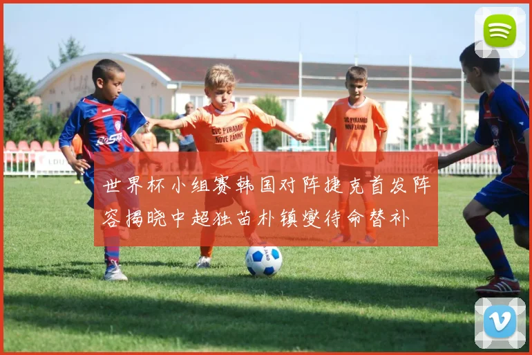 世界杯小组赛韩国对阵捷克首发阵容揭晓中超独苗朴镇燮待命替补