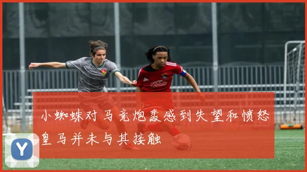 小蜘蛛对马竞炮轰感到失望和愤怒皇马并未与其接触